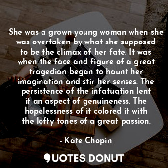 She was a grown young woman when she was overtaken by what she supposed to be the climax of her fate. It was when the face and figure of a great tragedian began to haunt her imagination and stir her senses. The persistence of the infatuation lent it an aspect of genuineness. The hopelessness of it colored it with the lofty tones of a great passion.