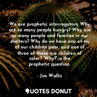 We are prophetic interrogators. Why are so many people hungry? Why are so many people and families in our shelters? Why do we have one of six of our children poor, and one of three of these are children of color? &#39;Why?&#39; is the prophetic question.