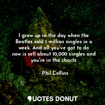  I grew up in the day when the Beatles sold 1 million singles in a week. And all ... - Phil Collins - Quotes Donut