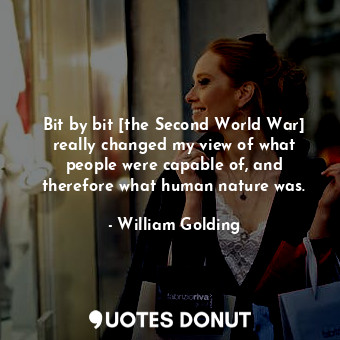 Bit by bit [the Second World War] really changed my view of what people were capable of, and therefore what human nature was.