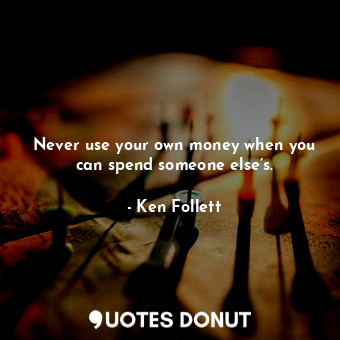 Never use your own money when you can spend someone else’s.