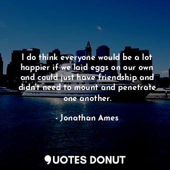  I do think everyone would be a lot happier if we laid eggs on our own and could ... - Jonathan Ames - Quotes Donut