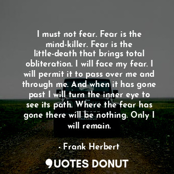 I must not fear. Fear is the mind-killer. Fear is the little-death that brings total obliteration. I will face my fear. I will permit it to pass over me and through me. And when it has gone past I will turn the inner eye to see its path. Where the fear has gone there will be nothing. Only I will remain.