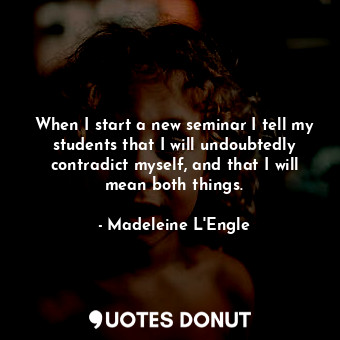 When I start a new seminar I tell my students that I will undoubtedly contradict myself, and that I will mean both things.