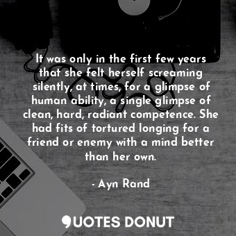 It was only in the first few years that she felt herself screaming silently, at times, for a glimpse of human ability, a single glimpse of clean, hard, radiant competence. She had fits of tortured longing for a friend or enemy with a mind better than her own.