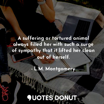 A suffering or tortured animal always filled her with such a surge of sympathy that it lifted her clean out of herself.