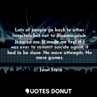 Lots of people go back to other hospitals but not to Bloomingdale. It cured me. It made me feel if I was ever to commit suicide again, it had to be done. No more attempts. No more games.