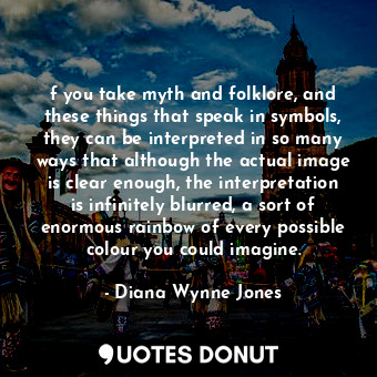 f you take myth and folklore, and these things that speak in symbols, they can be interpreted in so many ways that although the actual image is clear enough, the interpretation is infinitely blurred, a sort of enormous rainbow of every possible colour you could imagine.