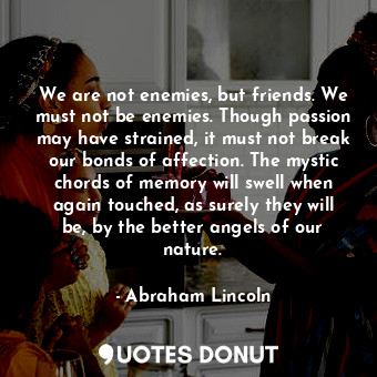 We are not enemies, but friends. We must not be enemies. Though passion may have strained, it must not break our bonds of affection. The mystic chords of memory will swell when again touched, as surely they will be, by the better angels of our nature.