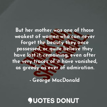 But her mother was one of those weakest of women who can never forget the beauty they once possessed, or quite believe they have lost it, remaining, even after the very traces of it have vanished, as greedy as ever of admiration.