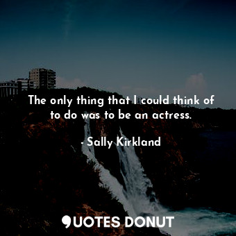 The only thing that I could think of to do was to be an actress.