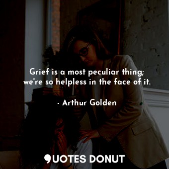 Grief is a most peculiar thing; we're so helpless in the face of it.