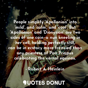 People simplify 'Apollonian' into 'mild', and 'calm', and 'cool'. But 'Apollonian' and 'Dionysian' are two sides of one coin--a nun kneeling in her cell, holding perfectly still, can be in ecstacy more frenzied than any priestess of Pan Priapus celebrating the vernal equinox.