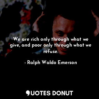 We are rich only through what we give, and poor only through what we refuse.
