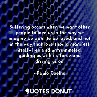 Suffering occurs when we want other people to love us in the way we imagine we want to be loved, and not in the way that love should manifest itself--free and untrammeled, guiding us with its force and driving us on.