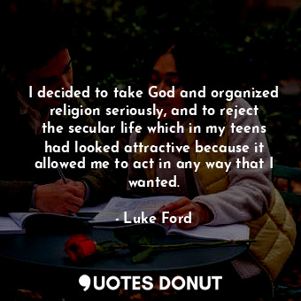 I decided to take God and organized religion seriously, and to reject the secular life which in my teens had looked attractive because it allowed me to act in any way that I wanted.