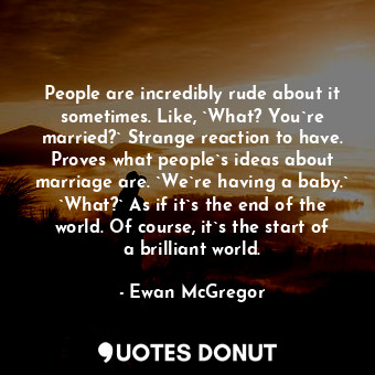 People are incredibly rude about it sometimes. Like, `What? You`re married?` Strange reaction to have. Proves what people`s ideas about marriage are. `We`re having a baby.` `What?` As if it`s the end of the world. Of course, it`s the start of a brilliant world.