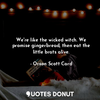 We're like the wicked witch. We promise gingerbread, then eat the little brats alive.