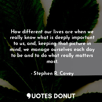 How different our lives are when we really know what is deeply important to us, and, keeping that picture in mind, we manage ourselves each day to be and to do what really matters most.