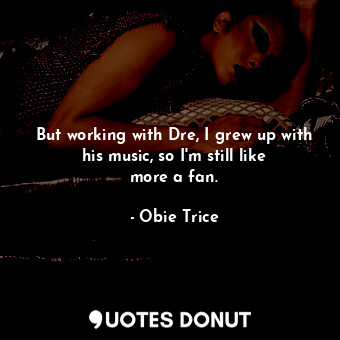 But working with Dre, I grew up with his music, so I&#39;m still like more a fan.