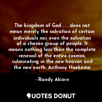 The kingdom of God . . . does not mean merely the salvation of certain individuals nor even the salvation of a chosen group of people. It means nothing less than the complete renewal of the entire cosmos, culminating in the new heaven and the new earth. Anthony Hoekema