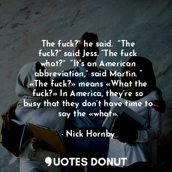 The fuck?” he said.  “The fuck?” said Jess. “The fuck what?”  “It's an American abbreviation,” said Martin. “ «The fuck?» means «What the fuck?» In America, they’re so busy that they don’t have time to say the «what».