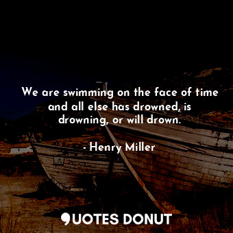 We are swimming on the face of time and all else has drowned, is drowning, or will drown.