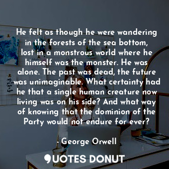 He felt as though he were wandering in the forests of the sea bottom, lost in a monstrous world where he himself was the monster. He was alone. The past was dead, the future was unimaginable. What certainty had he that a single human creature now living was on his side? And what way of knowing that the dominion of the Party would not endure for ever?