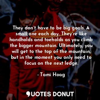They don’t have to be big goals. A small one each day. They’re like handholds and toeholds as you climb the bigger mountain. Ultimately, you will get to the top of the mountain, but in the moment you only need to focus on the next ledge.