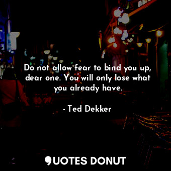  Do not allow fear to bind you up, dear one. You will only lose what you already ... - Ted Dekker - Quotes Donut