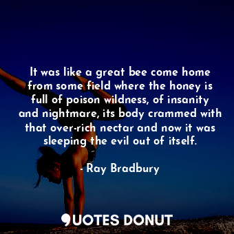 It was like a great bee come home from some field where the honey is full of poison wildness, of insanity and nightmare, its body crammed with that over-rich nectar and now it was sleeping the evil out of itself.