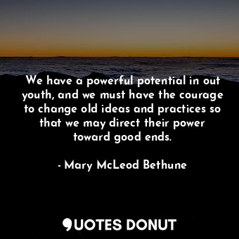 We have a powerful potential in out youth, and we must have the courage to change old ideas and practices so that we may direct their power toward good ends.