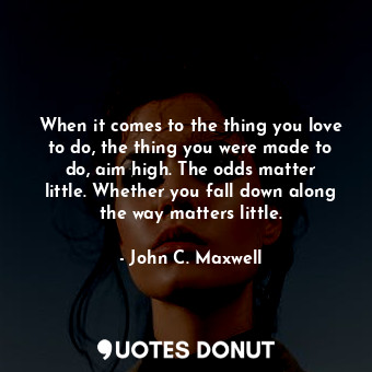 When it comes to the thing you love to do, the thing you were made to do, aim high. The odds matter little. Whether you fall down along the way matters little.