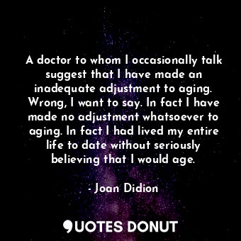 A doctor to whom I occasionally talk suggest that I have made an inadequate adjustment to aging. Wrong, I want to say. In fact I have made no adjustment whatsoever to aging. In fact I had lived my entire life to date without seriously believing that I would age.