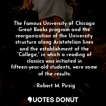 The famous University of Chicago Great Books program and the reorganization of the University structure along Aristotelian lines and the establishment of the “College,” in which a reading of classics was initiated in fifteen-year-old students, were some of the results.