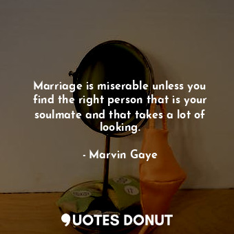 Marriage is miserable unless you find the right person that is your soulmate and that takes a lot of looking.