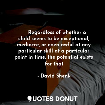     Regardless of whether a child seems to be exceptional, mediocre, or even awful at any particular skill at a particular point in time, the potential exists for that