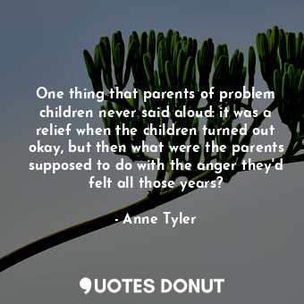 One thing that parents of problem children never said aloud: it was a relief when the children turned out okay, but then what were the parents supposed to do with the anger they'd felt all those years?