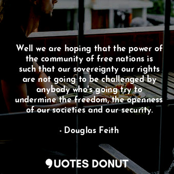 Well we are hoping that the power of the community of free nations is such that our sovereignty our rights are not going to be challenged by anybody who&#39;s going try to undermine the freedom, the openness of our societies and our security.