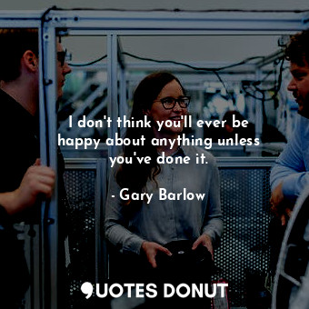  I don&#39;t think you&#39;ll ever be happy about anything unless you&#39;ve done... - Gary Barlow - Quotes Donut