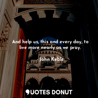 And help us, this and every day, to live more nearly as we pray.