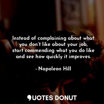 Instead of complaining about what you don’t like about your job, start commending what you do like and see how quickly it improves.
