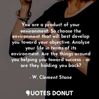 You are a product of your environment. So choose the environment that will best develop you toward your objective. Analyze your life in terms of its environment. Are the things around you helping you toward success - or are they holding you back?