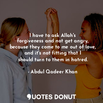 I have to ask Allah&#39;s forgiveness and not get angry, because they come to me out of love, and it&#39;s not fitting that I should turn to them in hatred.