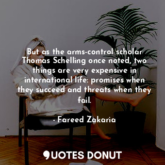  But as the arms-control scholar Thomas Schelling once noted, two things are very... - Fareed Zakaria - Quotes Donut