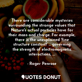 There are considerable mysteries surrounding the strange values that Nature's actual particles have for their mass and charge. For example, there is the unexplained 'fine structure constant' ... governing the strength of electromagnetic interactions, ....