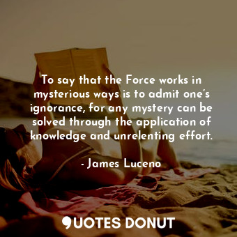 To say that the Force works in mysterious ways is to admit one’s ignorance, for any mystery can be solved through the application of knowledge and unrelenting effort.