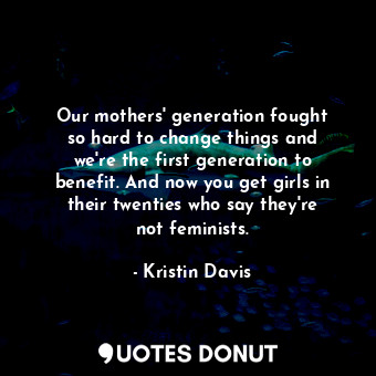 Our mothers&#39; generation fought so hard to change things and we&#39;re the first generation to benefit. And now you get girls in their twenties who say they&#39;re not feminists.