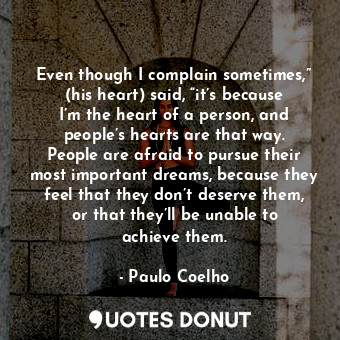 Even though I complain sometimes,” (his heart) said, “it’s because I’m the heart of a person, and people’s hearts are that way. People are afraid to pursue their most important dreams, because they feel that they don’t deserve them, or that they’ll be unable to achieve them.