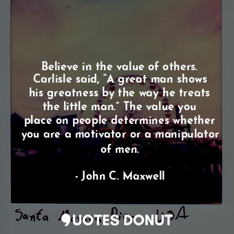 Believe in the value of others. Carlisle said, “A great man shows his greatness by the way he treats the little man.” The value you place on people determines whether you are a motivator or a manipulator of men.